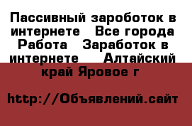 Пассивный зароботок в интернете - Все города Работа » Заработок в интернете   . Алтайский край,Яровое г.